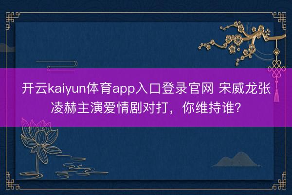 开云kaiyun体育app入口登录官网 宋威龙张凌赫主演爱情剧对打，你维持谁？