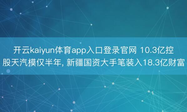 开云kaiyun体育app入口登录官网 10.3亿控股天汽模仅半年， 新疆国资大手笔装入18.3亿财富