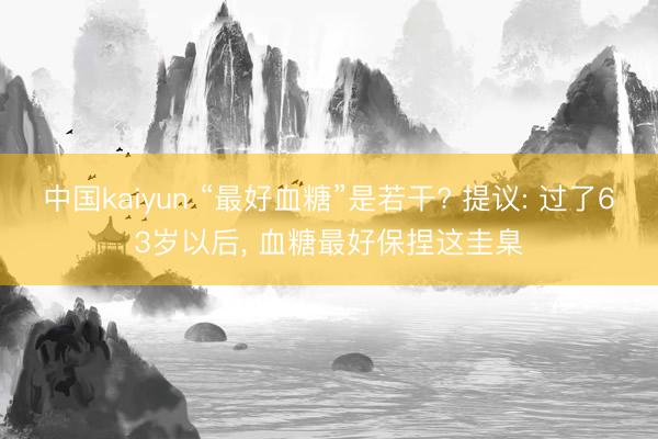 中国kaiyun “最好血糖”是若干? 提议: 过了63