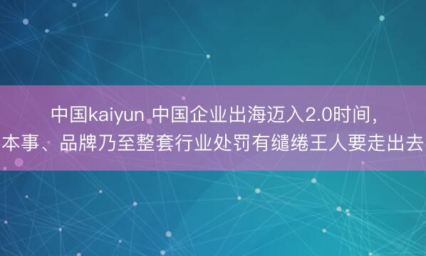 中国kaiyun 中国企业出海迈入2.0时间,本事、品牌乃至整套行业处罚有缱绻王人要走出去