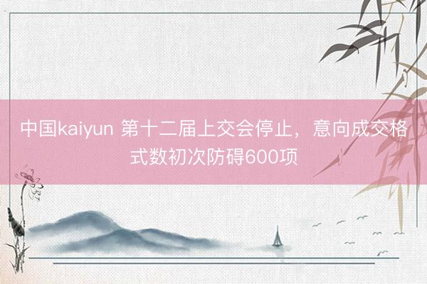 中国kaiyun 第十二届上交会停止，意向成交格式数初次防碍600项