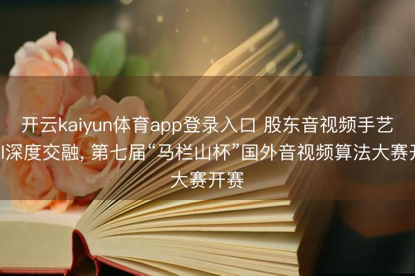 开云kaiyun体育app登录入口 股东音视频手艺与AI深度交融， 第七届“马栏山杯”国外音视频算法大赛开赛