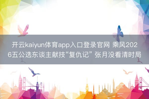 开云kaiyun体育app入口登录官网 乘风2026五公选东谈主献技“复仇记” 张月没看清时局