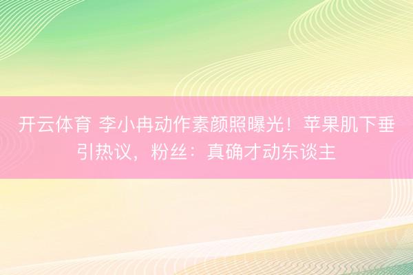 开云体育 李小冉动作素颜照曝光！苹果肌下垂引热议，粉丝：真确才动东谈主