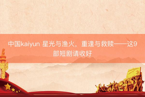 中国kaiyun 星光与渔火,重逢与救赎——这9部短剧请收好