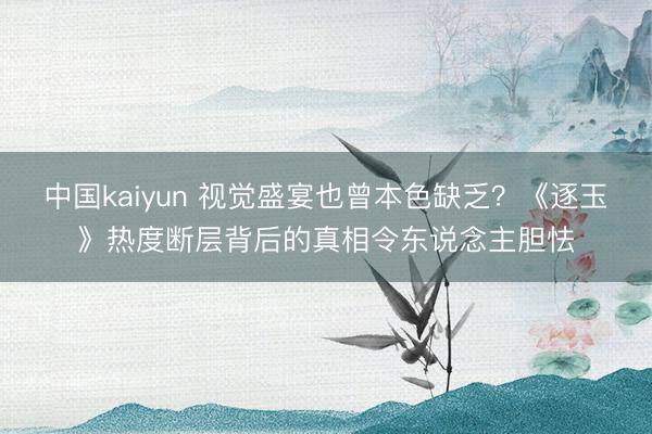 中国kaiyun 视觉盛宴也曾本色缺乏？《逐玉》热度断层背后的真相令东说念主胆怯