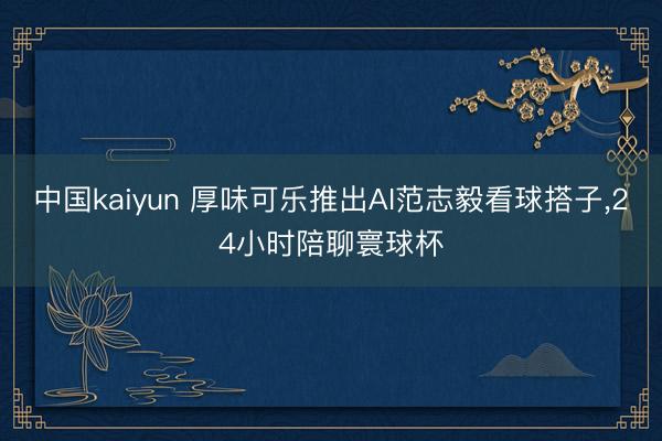 中国kaiyun 厚味可乐推出AI范志毅看球搭子，24小时陪聊寰球杯