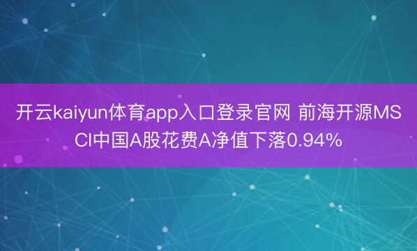开云kaiyun体育app入口登录官网 前海开源MSCI中国A股花费A净值下落0.94%