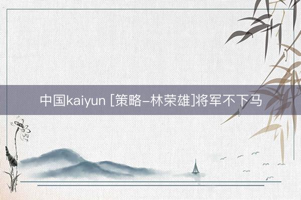 中国kaiyun [策略-林荣雄]将军不下马