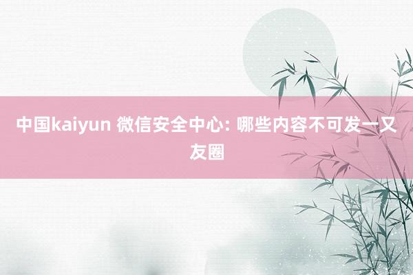 中国kaiyun 微信安全中心: 哪些内容不可发一又友圈