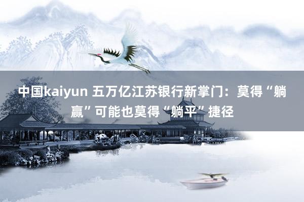 中国kaiyun 五万亿江苏银行新掌门：莫得“躺赢”可能也莫得“躺平”捷径