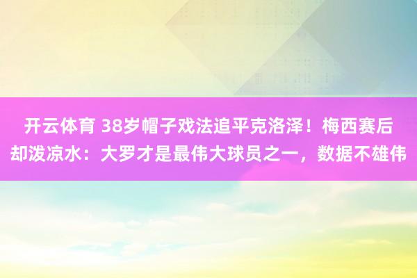 开云体育 38岁帽子戏法追平克洛泽！梅西赛后却泼凉水：大罗才是最伟大球员之一，数据不雄伟