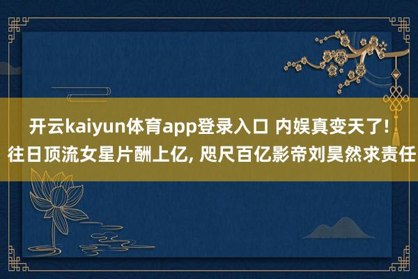 开云kaiyun体育app登录入口 内娱真变天了! 往日顶流女星片酬上亿， 咫尺百亿影帝刘昊然求责任
