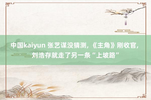 中国kaiyun 张艺谋没猜测， 《主角》刚收官， 刘浩存就走了另一条“上坡路”