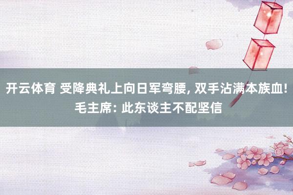 开云体育 受降典礼上向日军弯腰， 双手沾满本族血! 毛主席: 此东谈主不配坚信