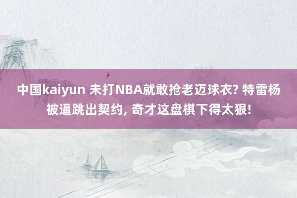 中国kaiyun 未打NBA就敢抢老迈球衣? 特雷杨被逼跳出契约， 奇才这盘棋下得太狠!