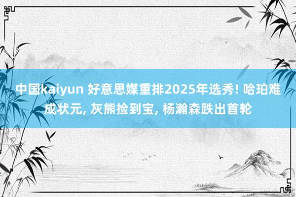 中国kaiyun 好意思媒重排2025年选秀! 哈珀难成状元, 灰熊捡到宝, 杨瀚森跌出首轮