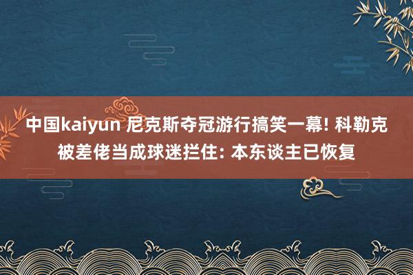 中国kaiyun 尼克斯夺冠游行搞笑一幕! 科勒克被差佬当成球迷拦住: 本东谈主已恢复