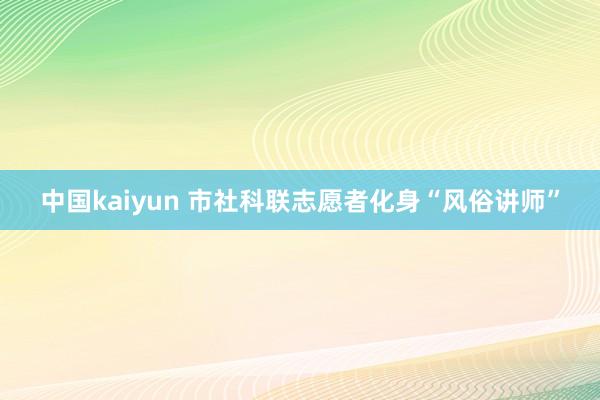 中国kaiyun 市社科联志愿者化身“风俗讲师”