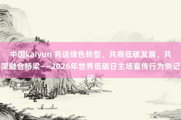 中国kaiyun 共话绿色转型、共商低碳发展、共架融合桥梁——2026年世界低碳日主场宣传行为侧记