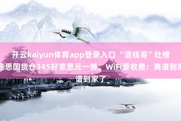 开云kaiyun体育app登录入口 “退钱哥”吐槽好意思国货仓345好意思元一晚,WiFi要收费:离谱到家了