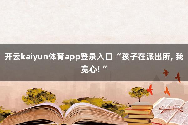 开云kaiyun体育app登录入口 “孩子在派出所, 我宽心