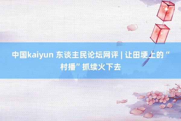 中国kaiyun 东谈主民论坛网评 | 让田埂上的“村播